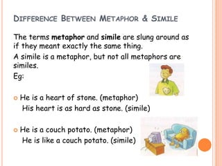 DIFFERENCE BETWEEN METAPHOR & SIMILE
The terms metaphor and simile are slung around as
if they meant exactly the same thing.
A simile is a metaphor, but not all metaphors are
similes.
Eg:
 He is a heart of stone. (metaphor)
His heart is as hard as stone. (simile)
 He is a couch potato. (metaphor)
He is like a couch potato. (simile)
 