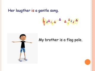 Her laugther is a gentle song.
My brother is a flag pole.
 