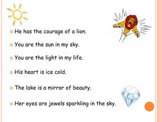  He has the courage of a lion.
 You are the sun in my sky.
 You are the light in my life.
 His heart is ice cold.
 The lake is a mirror of beauty.
 Her eyes are jewels sparkling in the sky.
 