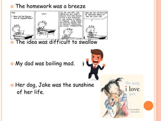  The homework was a breeze
 The idea was difficult to swallow
 My dad was boiling mad.
 Her dog, Jake was the sunshine
of her life.
 