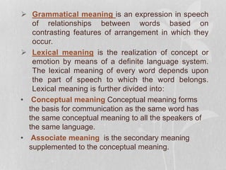  Grammatical meaning is an expression in speech
of relationships between words based on
contrasting features of arrangement in which they
occur.
 Lexical meaning is the realization of concept or
emotion by means of a definite language system.
The lexical meaning of every word depends upon
the part of speech to which the word belongs.
Lexical meaning is further divided into:
• Conceptual meaning Conceptual meaning forms
the basis for communication as the same word has
the same conceptual meaning to all the speakers of
the same language.
• Associate meaning is the secondary meaning
supplemented to the conceptual meaning.
 