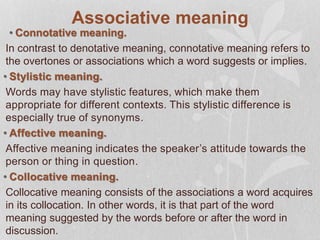 Associative meaning
• Connotative meaning.
In contrast to denotative meaning, connotative meaning refers to
the overtones or associations which a word suggests or implies.
• Stylistic meaning.
Words may have stylistic features, which make them
appropriate for different contexts. This stylistic difference is
especially true of synonyms.
• Affective meaning.
Affective meaning indicates the speaker’s attitude towards the
person or thing in question.
• Collocative meaning.
Collocative meaning consists of the associations a word acquires
in its collocation. In other words, it is that part of the word
meaning suggested by the words before or after the word in
discussion.
 