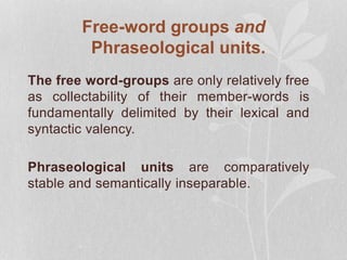 Free-word groups and
Phraseological units.
The free word-groups are only relatively free
as collectability of their member-words is
fundamentally delimited by their lexical and
syntactic valency.
Phraseological units are comparatively
stable and semantically inseparable.
 