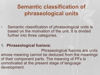 Semantic classification of
phraseological units
• Semantic classification of phraseological units is
based on the motivation of the unit. It is divided
further into three categories.
1. Phraseological fusions:
Phraseological fusions are units
whose meaning cannot be deduced from the meanings
of their component parts. The meaning of PFs is
unmotivated at the present stage of language
development.
 