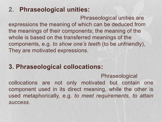 2. Phraseological unities:
Phraseological unities are
expressions the meaning of which can be deduced from
the meanings of their components; the meaning of the
whole is based on the transferred meanings of the
components, e.g. to show one’s teeth (to be unfriendly),
They are motivated expressions.
3. Phraseological collocations:
Phraseological
collocations are not only motivated but contain one
component used in its direct meaning, while the other is
used metaphorically, e.g. to meet requirements, to attain
success.
 