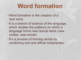 Word formation
•Word formation is the creation of a
new word.
•It is a branch of science of the language,
which studies the patterns on which a
language forms new lexical items (new
unities, new words)
•It’s a process of forming words by
combining root and affixal morphemes.
 