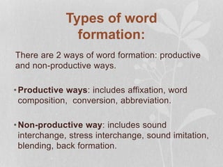 Types of word
formation:
There are 2 ways of word formation: productive
and non-productive ways.
•Productive ways: includes affixation, word
composition, conversion, abbreviation.
•Non-productive way: includes sound
interchange, stress interchange, sound imitation,
blending, back formation.
 