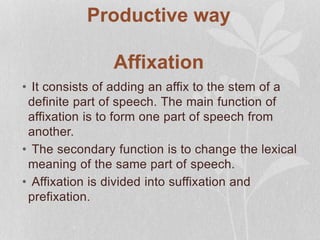 Productive way
Affixation
• It consists of adding an affix to the stem of a
definite part of speech. The main function of
affixation is to form one part of speech from
another.
• The secondary function is to change the lexical
meaning of the same part of speech.
• Affixation is divided into suffixation and
prefixation.
 