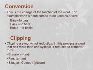 Conversion
• This is the change of the function of the word. For
example when a noun comes to be used as a verb.
Bag – to bag
Back – to back
Bottle – to bottle
Clipping
• Clipping a synonym of reduction. In this process a word
that has more than one syllable is reduced to a shorter
form
• Brassiere (bra)
• Fanatic (fan)
• Situation Comedy (sitcom)
 