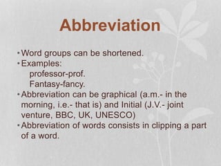 Abbreviation
•Word groups can be shortened.
•Examples:
professor-prof.
Fantasy-fancy.
•Abbreviation can be graphical (a.m.- in the
morning, i.e.- that is) and Initial (J.V.- joint
venture, BBC, UK, UNESCO)
•Abbreviation of words consists in clipping a part
of a word.
 
