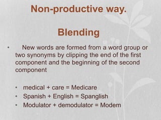 Non-productive way.
Blending
• New words are formed from a word group or
two synonyms by clipping the end of the first
component and the beginning of the second
component
• medical + care = Medicare
• Spanish + English = Spanglish
• Modulator + demodulator = Modem
 