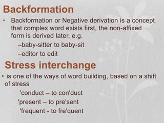 Backformation
• Backformation or Negative derivation is a concept
that complex word exists first, the non-affixed
form is derived later, e.g.
–baby-sitter to baby-sit
–editor to edit
Stress interchange
• is one of the ways of word building, based on a shift
of stress
'conduct – to con'duct
'present – to pre'sent
'frequent - to fre'quent
 