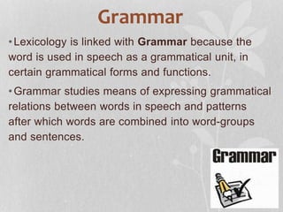Grammar
•Lexicology is linked with Grammar because the
word is used in speech as a grammatical unit, in
certain grammatical forms and functions.
•Grammar studies means of expressing grammatical
relations between words in speech and patterns
after which words are combined into word-groups
and sentences.
 
