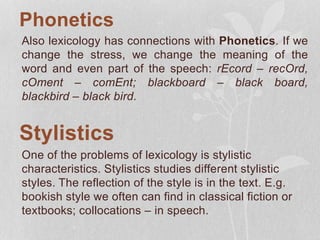 Phonetics
Also lexicology has connections with Phonetics. If we
change the stress, we change the meaning of the
word and even part of the speech: rEcord – recOrd,
cOment – comEnt; blackboard – black board,
blackbird – black bird.
Stylistics
One of the problems of lexicology is stylistic
characteristics. Stylistics studies different stylistic
styles. The reflection of the style is in the text. E.g.
bookish style we often can find in classical fiction or
textbooks; collocations – in speech.
 