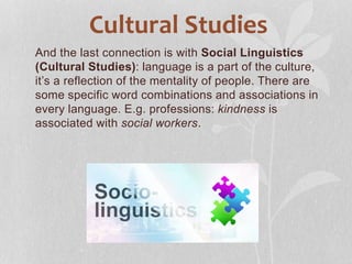 And the last connection is with Social Linguistics
(Cultural Studies): language is a part of the culture,
it’s a reflection of the mentality of people. There are
some specific word combinations and associations in
every language. E.g. professions: kindness is
associated with social workers.
Cultural Studies
 