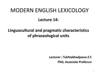 MODERN ENGLISH LEXICOLOGY
Lecture 14:
Linguocultural and pragmatic characteristics
of phraseological units
Lecturer : Tukhtakhodjaeva Z.T.
PhD, Associate Professor
1
 