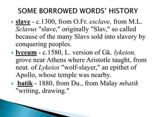  slave - c.1300, from O.Fr. esclave, from M.L.
Sclavus "slave," originally "Slav," so called
because of the many Slavs sold into slavery by
conquering peoples.
 lyceum - c.1580, L. version of Gk. lykeion,
grove near Athens where Aristotle taught, from
neut. of Lykeios "wolf-slayer," an epithet of
Apollo, whose temple was nearby.
 batik - 1880, from Du., from Malay mbatik
"writing, drawing."
 