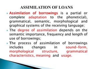  Assimilation of borrowings is a partial or
complete adaptation to the phonetic(al),
grammatical, semantic, morphological and
graphical systems of the receiving language;
 The degree of assimilation depends on the
semantic importance, frequency and length of
use of borrowings;
 The process of assimilation of borrowings
includes changes in sound-form,
morphological structure, grammatical
characteristics, meaning and usage.
 