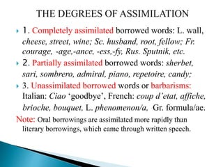  1. Completely assimilated borrowed words: L. wall,
cheese, street, wine; Sc. husband, root, fellow; Fr.
courage, -age,-ance, -ess,-fy, Rus. Sputnik, etc.
 2. Partially assimilated borrowed words: sherbet,
sari, sombrero, admiral, piano, repetoire, candy;
 3. Unassimilated borrowed words or barbarisms:
Italian: Ciao ‘goodbye’, French: coup d’etat, affiche,
brioche, bouquet, L. phenomenon/a, Gr. formula/ae.
Note: Oral borrowings are assimilated more rapidly than
literary borrowings, which came through written speech.
 