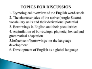 1. Etymological overview of the English word-stock
2. The characteristics of the native (Anglo-Saxon)
vocabulary units and their derivational potential
3. Borrowings in English and their peculiarities
4. Assimilation of borrowings: phonetic, lexical and
grammatical adaptation
5.Influence of borrowings on the language
development
6. Development of English as a global language
 