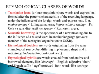  Translation-loans (or loan-translations) are words and expressions
formed after the patterns characteristic of the receiving language,
under the influence of the foreign words and expressions. E. g.
mother tongue < L. lingua materna; it goes without saying < Fr.
Cela va sans dire; wall newspaper < Rus. стенгазета.
 Semantic borrowing is the appearance of a new meaning due to
the influence of a related word in another language (pioneer-
member of the teenagers’ organization in USSR).
 Etymological doublets are words originating from the same
etymological source, but differing in phonemic shape and in
meaning (shade-shadow, cask-cask, etc.).
 Etymological hybrids are words created from both native and
borrowed elements, like ‘shortage’ – English adjective ‘short’
and French suffix ‘-age’ borrowed from words like courage.
 