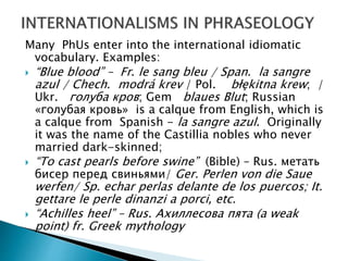 Many PhUs enter into the international idiomatic
vocabulary. Examples:
 “Blue blood” – Fr. le sang bleu / Span. la sangre
azul / Chech. modrá krev / Pol. błękitna krew; /
Ukr. голуба кров; Gem blaues Blut; Russian
«голубая кровь» is a calque from English, which is
a calque from Spanish - la sangre azul. Originally
it was the name of the Castillia nobles who never
married dark-skinned;
 “To cast pearls before swine” (Bible) – Rus. метать
бисер перед свиньями/ Ger. Perlen von die Saue
werfen/ Sp. echar perlas delante de los puercos; It.
gettare le perle dinanzi a porci, etc.
 “Achilles heel” – Rus. Ахиллесова пята (a weak
point) fr. Greek mythology
 
