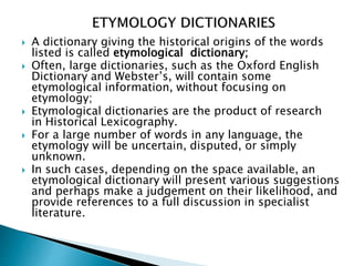  A dictionary giving the historical origins of the words
listed is called etymological dictionary;
 Often, large dictionaries, such as the Oxford English
Dictionary and Webster’s, will contain some
etymological information, without focusing on
etymology;
 Etymological dictionaries are the product of research
in Historical Lexicography.
 For a large number of words in any language, the
etymology will be uncertain, disputed, or simply
unknown.
 In such cases, depending on the space available, an
etymological dictionary will present various suggestions
and perhaps make a judgement on their likelihood, and
provide references to a full discussion in specialist
literature.
 