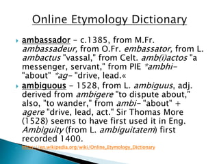  ambassador - c.1385, from M.Fr.
ambassadeur, from O.Fr. embassator, from L.
ambactus "vassal," from Celt. amb(i)actos "a
messenger, servant," from PIE *ambhi-
"about" *ag- "drive, lead.«
 ambiguous - 1528, from L. ambiguus, adj.
derived from ambigere "to dispute about,"
also, "to wander," from ambi- "about" +
agere "drive, lead, act." Sir Thomas More
(1528) seems to have first used it in Eng.
Ambiguity (from L. ambiguitatem) first
recorded 1400.
 https://en.wikipedia.org/wiki/Online_Etymology_Dictionary
 