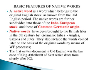  A native word is a word which belongs to the
original English stock, as known from the Old
English period. The native words are further
subdivided into those of the Indo-European
stock and those of Common Germanic origin.
 Native words have been brought to the British Isles
in the 5th century by Germanic tribes - Angles,
Saxons and Jutes. They also include the words coined
later on the basis of the original words by means of
WF processes;
 The first written document in Old English was the law
code of King Æthelberht of Kent which dates from
shortly after 602.
 