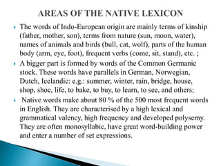  The words of Indo-European origin are mainly terms of kinship
(father, mother, son), terms from nature (sun, moon, water),
names of animals and birds (bull, cat, wolf), parts of the human
body (arm, eye, foot), frequent verbs (come, sit, stand), etc. ;
 A bigger part is formed by words of the Common Germanic
stock. These words have parallels in German, Norwegian,
Dutch, Icelandic: e.g.: summer, winter, rain, bridge, house,
shop, shoe, life, to bake, to buy, to learn, to see, and others;
 Native words make about 80 % of the 500 most frequent words
in English. They are characterised by a high lexical and
grammatical valency, high frequency and developed polysemy.
They are often monosyllabic, have great word-building power
and enter a number of set expressions.
 