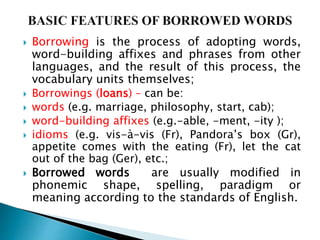  Borrowing is the process of adopting words,
word-building affixes and phrases from other
languages, and the result of this process, the
vocabulary units themselves;
 Borrowings (loans) – can be:
 words (e.g. marriage, philosophy, start, cab);
 word-building affixes (e.g.-able, -ment, -ity );
 idioms (e.g. vis-à-vis (Fr), Pandora’s box (Gr),
appetite comes with the eating (Fr), let the cat
out of the bag (Ger), etc.;
 Borrowed words are usually modified in
phonemic shape, spelling, paradigm or
meaning according to the standards of English.
 