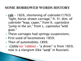  cab - 1826, shortening of cabriolet (1763)
"light, horse-drawn carriage," fr. Fr. dim. of
cabrioler "leap, caper," from It. capriolare
"jump in the air," from L. capreolus "wild
goat."
 These carriages had springy suspensions;
 First used of locomotives 1859;
 Then of automobiles 1899;
 Cabby (or ‘cabbie) – “a driver” is from 1859,
now is a slangism (like “шеф” in Russian).
 