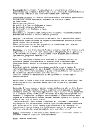 3
Imaginación: La imaginacion o fuerza productora es una condicion a priori en la
posibilidad de toda composicion de lo diverso en el conocimiento. En filosofía los términos
imaginacion y fantasía han sido casi siempre tratados como sinónimos.
Indicaciones del espacio. Se refiere a los diversos sistemas o factores de representación
sobre el plano, los que provocan una sugerencia de profundiad. A saber:
La superposición.
El movimiento en diagonal.
La posición de la figura en el plano de la imagen.
La disminución del tamaño de la figura.
La disminución de los detalles de la figura.
La perspectiva.
El claroscuro, en una composición plana podemos representar virtualmente el espacio
tridimensional mediante la aplicación de luces y sombras.
Lenguaje: Es el medio de comunicación por escelencia para la transmisión de ideas o
pensamientos entre los hombres. Se encuentran diferentes tipos de lenguaje: auditivo,
visual, gestual, corporal, textual, etc.
El arte plástico constituye en sí un lenguaje con su propia sintaxis y un contenido
semántico, tal como el lenguaje verbal.
Movimiento: es el foco de atencion más fuerte en una composicion. El movimiento es una
sugerencia que se logra en un orden plástico debido a la aplicación, en la organización,
de determinados fundamentos visuales: destino comun, direccion, secuencia lineal,
agrupamiento, progresión, alternancia. Etc.
Móvil. Tipo de composiciones abstractas espaciales, las que tienen en cuenta los
distintos factores de integración y que por su organización presentan formas y
direcciones líneales, acorde a un mecanismo que les permite movimiento al menor
impulso.
Estando en acción las partes componentes de un móvil provocan la creación de
volúmenes virtuales, generados por la dirección del movimiento y provoca nuevas formas
con aquellas primitivamente colocadas, lo que da como resultado una nueva estructura.
La resultante de estos movimientos es siempre limitada.
Alexander Calder es uno de los artistas que ha experimentado con este tipo de
composición móvil.
Organización: se refiere al orden de los elementos plásticos, que por su estructura dan
como resultado un todo. La imagen adquiere su forma a través de un proceso de
organización.
Percepción: El mundo exterior se pone en contacto con la mente a través de los órganos
sensoriales extremos del sistema nervioso, en consecuencia la actividad de nuestros
sentidos es mental, no sólo cunado lega al cerebro sino en su origen mismo. Las formas
de la percepción directa constituyen los intrumentos de intelegencia más primita, son
medios de la comprensión. Los órganos sensoriales realizan su reconocimiento de los
objetos, en el conocimiento de señales, palabras, melodías, lugares y en la posibilidad de
clasificar tales cosas del mundo exterior.
“Las formas visuales (líneas, colores, proporciones, etc) tienen tanta capacidad de
articulación, es decir de combinación compleja, como tienen las palabras. La diferencia
entre ambas, es que las formas visuales no son discursivas, o sea no presetan sus
ingredientes de manera sucesiva sino simultánea, de modo que las las relaciones que
dterminan una estructura visual son captadas en un solo acto de visión.”
Pureza. Con referencia al color es equivalente de saturación. Apariencia de un color no
mezclado, ya sea con acromáticos o complementarios.
Plano. Tiene dos dimensiones.
 