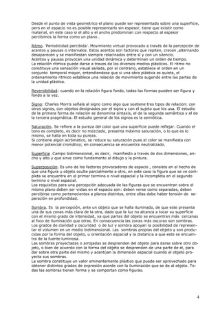 4
Desde el punto de vista geometrico el plano puede ser representado sobre una superficie,
pero en el espacio no es posible representarlo sin espesor, tiene que existir como
material, en este caso si el alto y el ancho predominan con respecto al espesor
percibimos la forma como un plano .
Ritmo. ‘Periodicidad percibida’. Movimiento virtual provocado a través de la percepción de
acentos y pausas o intervalos. Estos acentos son factores que repiten, crecen ,alternando
desaparecen y se manifiestan siempre relacinados entre sí y con un silencio.
Acentos y pausas provocan una unidad dinámica y determinan un orden de tiempo.
La relación rítmica puede darse a traves de los diversos medios plásticos. El ritmo no
constituye una sensación visual asilada, por el contrario, establece el orden en un
conjunto temporal mayor, entendiendose que si una obra plástica es quieta, el
ordenamiento rítmico establece una relación de movimiento sugerido entre las partes de
la unidad plástica.
Reversibilidad: cuando en la relación figura fondo, todas las formas pueden ser figura y
fondo a la vez.
Signo: Charles Morris señala al signo como algo que sostiene tres tipos de relacion: con
otros signos, con objetos designados por el signo y con el sujeto que los usa. El estudio
de la primera forma de relación se denomina sintaxis, el de la segunda semántica y el de
la tercera pragmática. El estudio general de los signos es la semiótica.
Saturación. Se refiere a la pureza del color que una superficie puede reflejar. Cuando el
tono es completo, es decir no mezclado, presenta máxima saturación, o lo que es lo
mismo, se halla en toda su pureza.
Si contiene algún acrómatico, se reduce su saturación pues el color se manifiesta con
menor potencial cromático; en consecuencia se encuentra neutralizado.
Superficie .Campo bidimensional, es decir, manifiesto a través de dos dimensiones, an-
cho y alto y que sirve como fundamento al dibujo y la pintura.
Superposición. Es uno de los factores provocadores de espacio , consiste en el hecho de
que una figura u objeto oculte parcialmente a otro, en este caso la figura que se ve com-
pleta se encuentra en el primer termino o nivel espacial y la incompleta en el segundo
termino o nivel espacial.
Los requisitos para una percepción adecuada de las figuras que se encuentran sobre el
mismo plano deben ser vistas en el espacio son: deben verse como separadas, deben
percibirse como pertenecientes a planos distintos, entre ellas debe haber tensión de se-
paración en profundidad.
Sombra. Es la percepción, ante un objeto que se halla iluminado, de que este presenta
una de sus zonas más clara de la otra, dado que la luz no alcanza a tocar su superficie
con el mismo grado de intensidad, ya que partes del objeto se encuentran más cercanas
al foco de iluminación que otras. En consecuencia las zonas más oscuras son sombras.
Los grados de claridad y oscuridad o de luz y sombra apoyan la posibilidad de represen-
tar el volumen en un medio bidimensional. Las sombras propias del objeto y son produ-
cidas por la forma del objeto, u orientación espacial y la distancia a que este se encuen-
tra de la fuente luminosa.
Las sombras proyectadas o arrojadas se desprenden del objeto para darse sobre otro ob-
jeto, o bien de acuerdo con la forma del objeto se desprenden de una parte de el, para
dar sobre otra parte del mismo y acentúan la dimensión espacial cuando el objeto pro-
yecta sus sombras.
La sombra constituye un valor eminentemente plástico que puede ser aprovechado para
obtener distintos grados de expresión acorde con la iluminación que se de al objeto. To-
das las sombras tienen forma y se comportan como figuras.
 