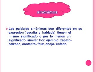 sinónimosLas palabras sinónimas son diferentes en su expresión ( escrita y hablada) tienen el mismo significado o por lo menos un significado similar. Por ejemplo: zapato- calzado, contento- feliz, enojo- enfado.