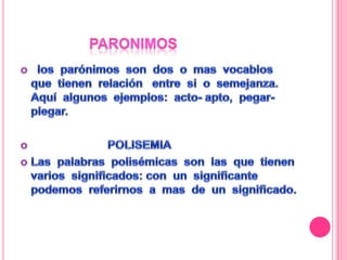 paronimos los parónimos son dos o mas vocablos que tienen relación entre si o semejanza. Aquí algunos ejemplos: acto- apto, pegar- plegar. POLISEMIALas palabras polisémicas son las que tienen varios significados: con un significante podemos referirnos a mas de un significado.