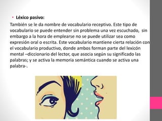 • Léxico pasivo:
También se le da nombre de vocabulario receptivo. Este tipo de
vocabulario se puede entender sin problema una vez escuchado, sin
embargo a la hora de emplearse no se puede utilizar sea como
expresión oral o escrita. Este vocabulario mantiene cierta relación con
el vocabulario productivo, donde ambos forman parte del lexicón
mental –diccionario del lector, que asocia según su significado las
palabras; y se activa la memoria semántica cuando se activa una
palabra-.
 