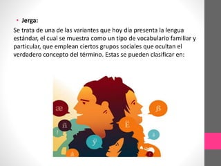 • Jerga:
Se trata de una de las variantes que hoy día presenta la lengua
estándar, el cual se muestra como un tipo de vocabulario familiar y
particular, que emplean ciertos grupos sociales que ocultan el
verdadero concepto del término. Estas se pueden clasificar en:
 