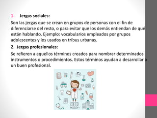 1. Jergas sociales:
Son las jergas que se crean en grupos de personas con el fin de
diferenciarse del resto, o para evitar que los demás entiendan de qué
están hablando. Ejemplo: vocabularios empleados por grupos
adolescentes y los usados en tribus urbanas.
2. Jergas profesionales:
Se refieren a aquellos términos creados para nombrar determinados
instrumentos o procedimientos. Estos términos ayudan a desarrollar a
un buen profesional.
 