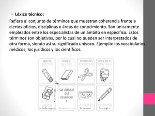 • Léxico técnico:
Refiere al conjunto de términos que muestran coherencia frente a
ciertos oficios, disciplinas o áreas de conocimiento. Son únicamente
empleados entre los especialistas de un ámbito en específico. Estos
términos son objetivos, por lo cual no pueden ser interpretados de
otra forma, siendo así su significado unívoco. Ejemplo: los vocabularios
médicos, los jurídicos y los científicos.
 