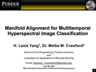 Manifold Alignment for MultitemporalHyperspectral Image Classification H. Lexie Yang1, Dr. Melba M. Crawford2 School of Civil Engineering, Purdue University and Laboratory for Applications of Remote Sensing Email: {hhyang1, mcrawford2}@purdue.edu July 29, 2011 IEEE International Geoscience and Remote Sensing Symposium 