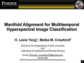 Manifold Alignment for MultitemporalHyperspectral Image Classification H. Lexie Yang1, Melba M. Crawford2 School of Civil Engineering, Purdue University and Laboratory for Applications of Remote Sensing Email: {hhyang1, mcrawford2}@purdue.edu July 29, 2011 IEEE International Geoscience and Remote Sensing Symposium 