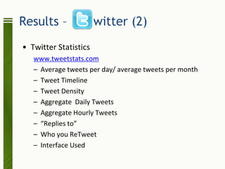 Results –              witter (2)
• Twitter Statistics
   www.tweetstats.com
   – Average tweets per day/ average tweets per month
   – Tweet Timeline
   – Tweet Density
   – Aggregate Daily Tweets
   – Aggregate Hourly Tweets
   – “Replies to”
   – Who you ReTweet
   – Interface Used
 