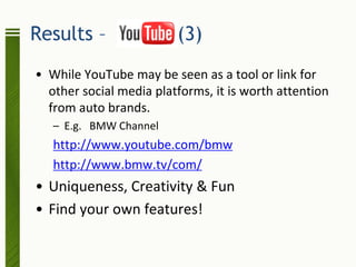 Results –                (3)
• While YouTube may be seen as a tool or link for
  other social media platforms, it is worth attention
  from auto brands.
   – E.g. BMW Channel
   http://www.youtube.com/bmw
   http://www.bmw.tv/com/
• Uniqueness, Creativity & Fun
• Find your own features!
 