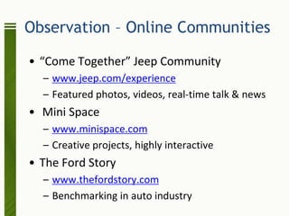 Observation – Online Communities

• “Come Together” Jeep Community
  – www.jeep.com/experience
  – Featured photos, videos, real-time talk & news
• Mini Space
  – www.minispace.com
  – Creative projects, highly interactive
• The Ford Story
  – www.thefordstory.com
  – Benchmarking in auto industry
 