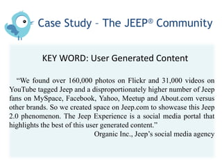 Case Study – The JEEP® Community


           KEY WORD: User Generated Content

  “We found over 160,000 photos on Flickr and 31,000 videos on
YouTube tagged Jeep and a disproportionately higher number of Jeep
fans on MySpace, Facebook, Yahoo, Meetup and About.com versus
other brands. So we created space on Jeep.com to showcase this Jeep
2.0 phenomenon. The Jeep Experience is a social media portal that
highlights the best of this user generated content.”
                               Organic Inc., Jeep’s social media agency
 