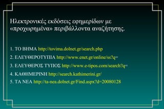 H λεκτρονικές εκδόσεις εφημερίδων με «προχωρημένα» περιβάλλοντα αναζήτησης. 1. ΤΟ ΒΗΜΑ  http://tovima.dolnet.gr/search.php   2. ΕΛΕΥΘΕΡΟΤΥΠΙΑ  http://www.enet.gr/online/ss?q = 3. ΕΛΕΥΘΕΡΟΣ ΤΥΠΟΣ  http://www.e-tipos.com/search?q = 4. ΚΑΘΗΜΕΡΙΝΗ  http://search.kathimerini.gr/   5. ΤΑ ΝΕΑ  http://ta-nea.dolnet.gr/Find.aspx?d=20080128   