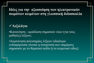 Ιδέες για την  αξιοποίηση των ηλεκτρονικών σωμάτων κειμένων στη γλωσσική διδασκαλία Λεξιλόγιο Κατανόηση - εμπέδωση σημασιών νέων (για τους μαθητές) λέξεων,  Διερεύνηση πολυσημίας λέξεων (ιδιαίτερο ενδιαφέρουσα γίνεται η συσχέτιση των επιμέρους σημασιών με το θεματικό πεδίο ή το κειμενικό είδος) 