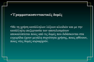 Γραμματικοσυντακτικές δομές Με τη χρήση κατάλληλων λέξεων-κλειδιών και με την κατάλληλη επεξεργασία των αποτελεσμάτων αποκαλύπτεται ποιες από τις δομές που διδάσκονται στα εγχειρίδια έχουν μεγάλη συχνότητα χρήσης, ποιες φθίνουν, ποιες νέες δομές κυριαρχούν. 