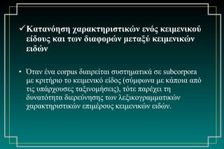 Κατανόηση χαρακτηριστικών ενός κειμενικού είδους και των διαφορών μεταξύ κειμενικών ειδών Όταν ένα  corpus  διαιρείται συστηματικά σε  subcorpora  με κριτήριο το κειμενικό είδος (σύμφωνα με κάποια από τις υπάρχουσες ταξινομήσεις), τότε παρέχει τη δυνατότητα διερεύνησης των λεξικογραμματικών χαρακτηριστικών επιμέρους κειμενικών ειδών. 